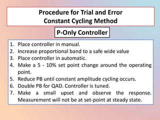 Procedure for Trial and Error
            Constant Cycling Method
                  P-Only Controller
1. Place controller in manual.
2. Increase proportional band to a safe wide value
3. Place controller in automatic.
4. Make a 5 - 10% set point change around the operating
   point.
5. Reduce PB until constant amplitude cycling occurs.
6. Double PB for QAD. Controller is tuned.
7. Make a small upset and observe the response.
   Measurement will not be at set-point at steady state.
 