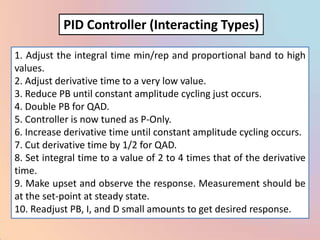 PID Controller (Interacting Types)

1. Adjust the integral time min/rep and proportional band to high
values.
2. Adjust derivative time to a very low value.
3. Reduce PB until constant amplitude cycling just occurs.
4. Double PB for QAD.
5. Controller is now tuned as P-Only.
6. Increase derivative time until constant amplitude cycling occurs.
7. Cut derivative time by 1/2 for QAD.
8. Set integral time to a value of 2 to 4 times that of the derivative
time.
9. Make upset and observe the response. Measurement should be
at the set-point at steady state.
10. Readjust PB, I, and D small amounts to get desired response.
 