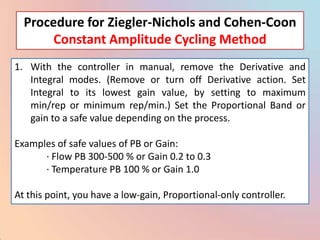 Procedure for Ziegler-Nichols and Cohen-Coon
       Constant Amplitude Cycling Method
1. With the controller in manual, remove the Derivative and
   Integral modes. (Remove or turn off Derivative action. Set
   Integral to its lowest gain value, by setting to maximum
   min/rep or minimum rep/min.) Set the Proportional Band or
   gain to a safe value depending on the process.

Examples of safe values of PB or Gain:
      · Flow PB 300-500 % or Gain 0.2 to 0.3
      · Temperature PB 100 % or Gain 1.0

At this point, you have a low-gain, Proportional-only controller.
 