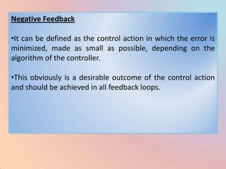 Negative Feedback

•It can be defined as the control action in which the error is
minimized, made as small as possible, depending on the
algorithm of the controller.

•This obviously is a desirable outcome of the control action
and should be achieved in all feedback loops.
 
