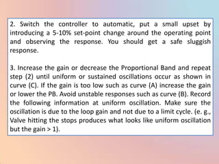 2. Switch the controller to automatic, put a small upset by
introducing a 5-10% set-point change around the operating point
and observing the response. You should get a safe sluggish
response.

3. Increase the gain or decrease the Proportional Band and repeat
step (2) until uniform or sustained oscillations occur as shown in
curve (C). If the gain is too low such as curve (A) increase the gain
or lower the PB. Avoid unstable responses such as curve (B). Record
the following information at uniform oscillation. Make sure the
oscillation is due to the loop gain and not due to a limit cycle. (e. g.,
Valve hitting the stops produces what looks like uniform oscillation
but the gain > 1).
 