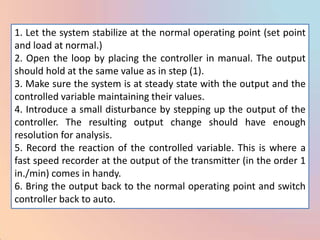 1. Let the system stabilize at the normal operating point (set point
and load at normal.)
2. Open the loop by placing the controller in manual. The output
should hold at the same value as in step (1).
3. Make sure the system is at steady state with the output and the
controlled variable maintaining their values.
4. Introduce a small disturbance by stepping up the output of the
controller. The resulting output change should have enough
resolution for analysis.
5. Record the reaction of the controlled variable. This is where a
fast speed recorder at the output of the transmitter (in the order 1
in./min) comes in handy.
6. Bring the output back to the normal operating point and switch
controller back to auto.
 