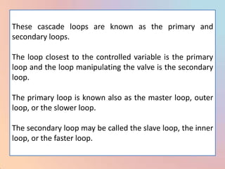 These cascade loops are known as the primary and
secondary loops.

The loop closest to the controlled variable is the primary
loop and the loop manipulating the valve is the secondary
loop.

The primary loop is known also as the master loop, outer
loop, or the slower loop.

The secondary loop may be called the slave loop, the inner
loop, or the faster loop.
 