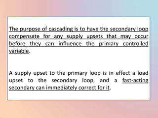 The purpose of cascading is to have the secondary loop
compensate for any supply upsets that may occur
before they can influence the primary controlled
variable.


A supply upset to the primary loop is in effect a load
upset to the secondary loop, and a fast-acting
secondary can immediately correct for it.
 