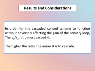 Results and Considerations



In order for the cascaded control scheme to function
without adversely affecting the gain of the primary loop,
The 1/ 2 ratio must exceed 4.

The higher the ratio, the easier it is to cascade.
 
