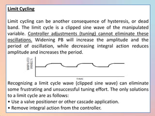 Limit Cycling

Limit cycling can be another consequence of hysteresis, or dead
band. The limit cycle is a clipped sine wave of the manipulated
variable. Controller adjustments (tuning) cannot eliminate these
oscillations. Widening PB will increase the amplitude and the
period of oscillation, while decreasing integral action reduces
amplitude and increases the period.




Recognizing a limit cycle wave (clipped sine wave) can eliminate
some frustrating and unsuccessful tuning effort. The only solutions
to a limit cycle are as follows:
• Use a valve positioner or other cascade application.
• Remove integral action from the controller.
 