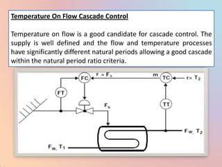 Temperature On Flow Cascade Control

Temperature on flow is a good candidate for cascade control. The
supply is well defined and the flow and temperature processes
have significantly different natural periods allowing a good cascade
within the natural period ratio criteria.
 
