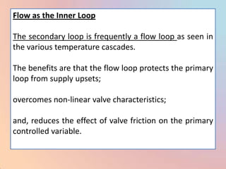 Flow as the Inner Loop

The secondary loop is frequently a flow loop as seen in
the various temperature cascades.

The benefits are that the flow loop protects the primary
loop from supply upsets;

overcomes non-linear valve characteristics;

and, reduces the effect of valve friction on the primary
controlled variable.
 