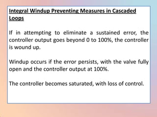 Integral Windup Preventing Measures in Cascaded
Loops

If in attempting to eliminate a sustained error, the
controller output goes beyond 0 to 100%, the controller
is wound up.

Windup occurs if the error persists, with the valve fully
open and the controller output at 100%.

The controller becomes saturated, with loss of control.
 