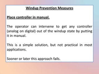 Windup Prevention Measures

Place controller in manual.

The operator can intervene to get any controller
(analog on digital) out of the windup state by putting
it in manual.

This is a simple solution, but not practical in most
applications.

Sooner or later this approach fails.
 