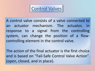 Control Valves

A control valve consists of a valve connected to
an actuator mechanism. The actuator, in
response to a signal from the controlling
system, can change the position of a flow-
controlling element in the control valve.

The action of the final actuator is the first choice
and is based on “Fail-Safe Control Valve Action”.
(open, closed, and in place).
 