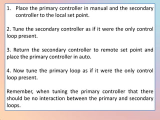 1. Place the primary controller in manual and the secondary
   controller to the local set point.

2. Tune the secondary controller as if it were the only control
loop present.

3. Return the secondary controller to remote set point and
place the primary controller in auto.

4. Now tune the primary loop as if it were the only control
loop present.

Remember, when tuning the primary controller that there
should be no interaction between the primary and secondary
loops.
 