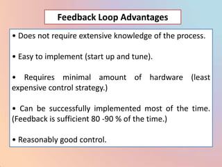 Feedback Loop Advantages
• Does not require extensive knowledge of the process.

• Easy to implement (start up and tune).

• Requires minimal amount of hardware (least
expensive control strategy.)

• Can be successfully implemented most of the time.
(Feedback is sufficient 80 -90 % of the time.)

• Reasonably good control.
 