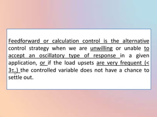 Feedforward or calculation control is the alternative
control strategy when we are unwilling or unable to
accept an oscillatory type of response in a given
application, or if the load upsets are very frequent (<
3 n) the controlled variable does not have a chance to
settle out.
 
