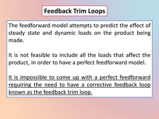 Feedback Trim Loops

The feedforward model attempts to predict the effect of
steady state and dynamic loads on the product being
made.

It is not feasible to include all the loads that affect the
product, in order to have a perfect feedforward model.

It is impossible to come up with a perfect feedforward
requiring the need to have a corrective feedback loop
known as the feedback trim loop.
 