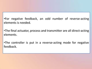 •For negative feedback, an odd number of reverse-acting
elements is needed.

•The final actuator, process and transmitter are all direct-acting
elements.

•The controller is put in a reverse-acting mode for negative
feedback.
 