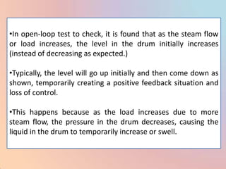•In open-loop test to check, it is found that as the steam flow
or load increases, the level in the drum initially increases
(instead of decreasing as expected.)

•Typically, the level will go up initially and then come down as
shown, temporarily creating a positive feedback situation and
loss of control.

•This happens because as the load increases due to more
steam flow, the pressure in the drum decreases, causing the
liquid in the drum to temporarily increase or swell.
 