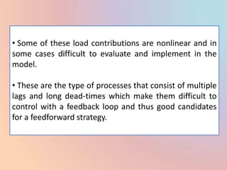 • Some of these load contributions are nonlinear and in
some cases difficult to evaluate and implement in the
model.

• These are the type of processes that consist of multiple
lags and long dead-times which make them difficult to
control with a feedback loop and thus good candidates
for a feedforward strategy.
 