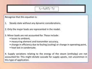 Recognize that this equation is:

1.   Steady state without any dynamic considerations.

2. Only the major loads are represented in the model.

3. Minor loads are not accounted for. These include:
    • losses to ambient,
    • measuring element and transmitter accuracy,
    • change in efficiency due to fouling (scaling) or change in operating point,
    • heat lost in condensate.

4. Supply variations relating to the energy of the steam (enthalpy) are not
accounted for. This might dictate cascade for supply upsets, not uncommon in
this type of application.
 