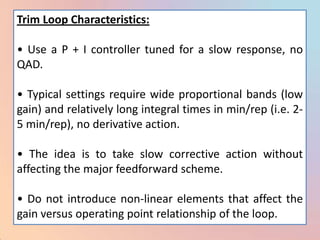Trim Loop Characteristics:

• Use a P + I controller tuned for a slow response, no
QAD.

• Typical settings require wide proportional bands (low
gain) and relatively long integral times in min/rep (i.e. 2-
5 min/rep), no derivative action.

• The idea is to take slow corrective action without
affecting the major feedforward scheme.

• Do not introduce non-linear elements that affect the
gain versus operating point relationship of the loop.
 