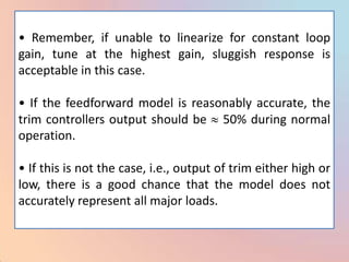 • Remember, if unable to linearize for constant loop
gain, tune at the highest gain, sluggish response is
acceptable in this case.

• If the feedforward model is reasonably accurate, the
trim controllers output should be 50% during normal
operation.

• If this is not the case, i.e., output of trim either high or
low, there is a good chance that the model does not
accurately represent all major loads.
 