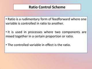 Ratio Control Scheme

• Ratio is a rudimentary form of feedforward where one
variable is controlled in ratio to another.

• It is used in processes where two components are
mixed together in a certain proportion or ratio.

• The controlled variable in effect is the ratio.
 