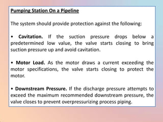 Pumping Station On a Pipeline

The system should provide protection against the following:

• Cavitation. If the suction pressure drops below a
predetermined low value, the valve starts closing to bring
suction pressure up and avoid cavitation.

• Motor Load. As the motor draws a current exceeding the
motor specifications, the valve starts closing to protect the
motor.

• Downstream Pressure. If the discharge pressure attempts to
exceed the maximum recommended downstream pressure, the
valve closes to prevent overpressurizing process piping.
 