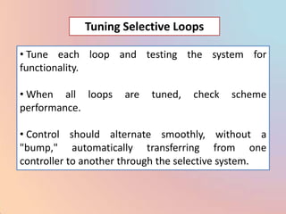 Tuning Selective Loops

• Tune each loop and testing the system for
functionality.

• When all loops     are   tuned,   check   scheme
performance.

• Control should alternate smoothly, without a
"bump," automatically transferring from one
controller to another through the selective system.
 