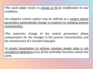 •The word adapt means to change or fit by modification to new
conditions.

•An adaptive control system may be defined as a system whose
parameters automatically change in response to changing process
characteristics.

•The automatic change of the control parameters allows
compensation for the changes in the process characteristics and
the maintenance of a constant loop gain.

•A simple linearization to achieve constant steady state is not
considered adaptation since all the controller functions remain the
same.
 