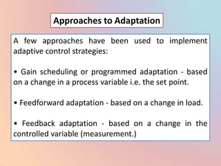 Approaches to Adaptation

A few approaches have been used to implement
adaptive control strategies:

• Gain scheduling or programmed adaptation - based
on a change in a process variable i.e. the set point.

• Feedforward adaptation - based on a change in load.

• Feedback adaptation - based on a change in the
controlled variable (measurement.)
 