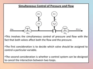 Simultaneous Control of Pressure and Flow




•This involves the simultaneous control of pressure and flow with the
fact that both valves affect both the flow and the pressure.

•The first consideration is to decide which valve should be assigned to
control a particular variable.

•The second consideration is whether a control system can be designed
to cancel the interaction between two loops.
 