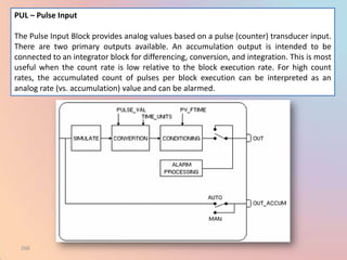 PUL – Pulse Input

The Pulse Input Block provides analog values based on a pulse (counter) transducer input.
There are two primary outputs available. An accumulation output is intended to be
connected to an integrator block for differencing, conversion, and integration. This is most
useful when the count rate is low relative to the block execution rate. For high count
rates, the accumulated count of pulses per block execution can be interpreted as an
analog rate (vs. accumulation) value and can be alarmed.




 268
 