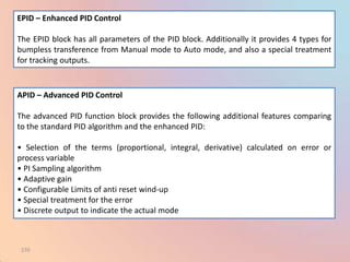 EPID – Enhanced PID Control

The EPID block has all parameters of the PID block. Additionally it provides 4 types for
bumpless transference from Manual mode to Auto mode, and also a special treatment
for tracking outputs.


APID – Advanced PID Control

The advanced PID function block provides the following additional features comparing
to the standard PID algorithm and the enhanced PID:

• Selection of the terms (proportional, integral, derivative) calculated on error or
process variable
• PI Sampling algorithm
• Adaptive gain
• Configurable Limits of anti reset wind-up
• Special treatment for the error
• Discrete output to indicate the actual mode



 270
 