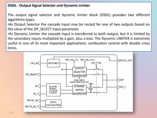 OSDL - Output Signal Selector and Dynamic Limiter

The output signal selector and dynamic limiter block (OSDL) provides two different
algorithms types.
•As Output Selector the cascade input may be routed for one of two outputs based on
the value of the OP_SELECT input parameter.
•As Dynamic Limiter the cascade input is transferred to both output, but it is limited by
the secondary inputs multiplied by a gain, plus a bias. The Dynamic LIMITER is extremely
useful in one of its most important applications: combustion control with double cross
limits.




 275
 