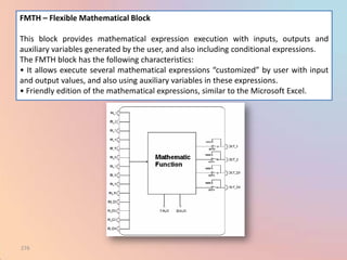 FMTH – Flexible Mathematical Block

This block provides mathematical expression execution with inputs, outputs and
auxiliary variables generated by the user, and also including conditional expressions.
The FMTH block has the following characteristics:
• It allows execute several mathematical expressions “customized” by user with input
and output values, and also using auxiliary variables in these expressions.
• Friendly edition of the mathematical expressions, similar to the Microsoft Excel.




276
 