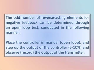 The odd number of reverse-acting elements for
negative feedback can be determined through
an open loop test, conducted in the following
manner.

Place the controller in manual (open loop), and
step up the output of the controller (5-10%) and
observe (record) the output of the transmitter.
 