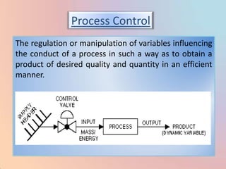 Process Control
The regulation or manipulation of variables influencing
the conduct of a process in such a way as to obtain a
product of desired quality and quantity in an efficient
manner.
 