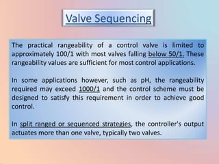Valve Sequencing

The practical rangeability of a control valve is limited to
approximately 100/1 with most valves falling below 50/1. These
rangeability values are sufficient for most control applications.

In some applications however, such as pH, the rangeability
required may exceed 1000/1 and the control scheme must be
designed to satisfy this requirement in order to achieve good
control.

In split ranged or sequenced strategies, the controller's output
actuates more than one valve, typically two valves.
 