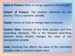 Input to Process: Mass or energy applied to the process.

Output of Process: The product delivered by the
process. This is a dynamic variable.

Supply: Source of mass or energy input to process.

Control Valve: Consists of the final actuator and final
controlling elements. This is the forward controlling
element which directly changes the value of the
manipulated variable.

Load: Anything that affects the value of the controlled
variable under a constant supply input.
 