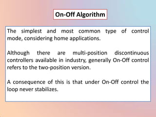 On-Off Algorithm

The simplest and most common type of control
mode, considering home applications.

Although there are multi-position discontinuous
controllers available in industry, generally On-Off control
refers to the two-position version.

A consequence of this is that under On-Off control the
loop never stabilizes.
 
