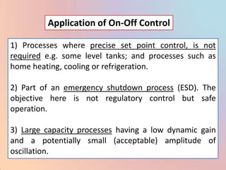 Application of On-Off Control

1) Processes where precise set point control, is not
required e.g. some level tanks; and processes such as
home heating, cooling or refrigeration.

2) Part of an emergency shutdown process (ESD). The
objective here is not regulatory control but safe
operation.

3) Large capacity processes having a low dynamic gain
and a potentially small (acceptable) amplitude of
oscillation.
 