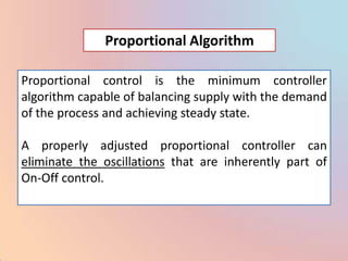 Proportional Algorithm

Proportional control is the minimum controller
algorithm capable of balancing supply with the demand
of the process and achieving steady state.

A properly adjusted proportional controller can
eliminate the oscillations that are inherently part of
On-Off control.
 