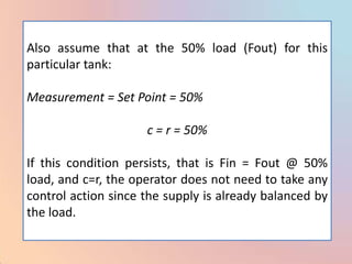 Also assume that at the 50% load (Fout) for this
particular tank:

Measurement = Set Point = 50%

                     c = r = 50%

If this condition persists, that is Fin = Fout @ 50%
load, and c=r, the operator does not need to take any
control action since the supply is already balanced by
the load.
 