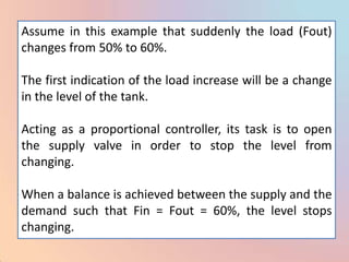 Assume in this example that suddenly the load (Fout)
changes from 50% to 60%.

The first indication of the load increase will be a change
in the level of the tank.

Acting as a proportional controller, its task is to open
the supply valve in order to stop the level from
changing.

When a balance is achieved between the supply and the
demand such that Fin = Fout = 60%, the level stops
changing.
 