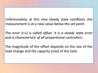 Unfortunately, at this new steady state condition, the
measurement is at a new value below the set point.

The error (r-c) is called offset. It is a steady state error
and is characteristic of all proportional controllers.

The magnitude of the offset depends on the size of the
load change and the capacity (size) of the tank.
 