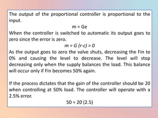 The output of the proportional controller is proportional to the
input.
                               m = Ge
When the controller is switched to automatic its output goes to
zero since the error is zero.
                            m = G (r-c) = 0
As the output goes to zero the valve shuts, decreasing the Fin to
0% and causing the level to decrease. The level will stop
decreasing only when the supply balances the load. This balance
will occur only if Fin becomes 50% again.

If the process dictates that the gain of the controller should be 20
when controlling at 50% load. The controller will operate with a
2.5% error.
                            50 = 20 (2.5)
 