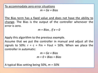 To accommodate zero error situations
                        m = Ge + Bias

The Bias term has a fixed value and does not have the ability to
change. The Bias is the output of the controller whenever the
error is zero.
                        m = Bias , if e = 0

Apply this algorithm to the previous example.
Assume that we put the controller in manual and adjust all the
signals to 50%: r = c = Fin = Fout = 50%. When we place the
controller in automatic:
                           m = Ge + Bias
                         m = 0 + Bias = Bias

A typical Bias setting being 50%, m = 50%
 