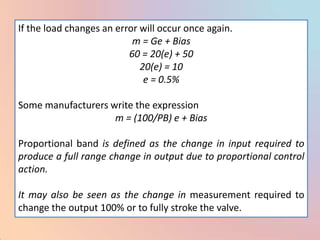 If the load changes an error will occur once again.
                           m = Ge + Bias
                          60 = 20(e) + 50
                             20(e) = 10
                              e = 0.5%

Some manufacturers write the expression
                    m = (100/PB) e + Bias

Proportional band is defined as the change in input required to
produce a full range change in output due to proportional control
action.

It may also be seen as the change in measurement required to
change the output 100% or to fully stroke the valve.
 