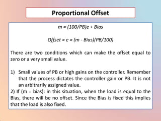 Proportional Offset
                      m = (100/PB)e + Bias

                 Offset = e = (m - Bias)(PB/100)

There are two conditions which can make the offset equal to
zero or a very small value.

1) Small values of PB or high gains on the controller. Remember
    that the process dictates the controller gain or PB. It is not
    an arbitrarily assigned value.
2) If (m = bias): in this situation, when the load is equal to the
Bias, there will be no offset. Since the Bias is fixed this implies
that the load is also fixed.
 