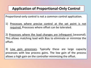Application of Proportional-Only Control
Proportional-only control is not a common control application.

1) Processes where precise control at the set point is not
   required. Processes where offset can be tolerated.

2) Processes where the load changes are infrequent (seasonal).
This allows matching load with Bias to eliminate or minimize the
offset.

3) Low gain processes. Typically these are large capacity
processes with low process gains. The low gain of the process
allows a high gain on the controller minimizing the offset.
 